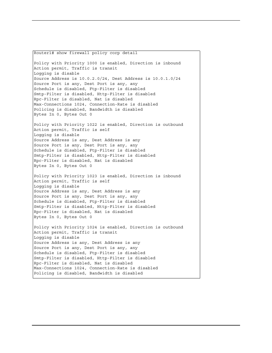 Router1# show firewall policy corp detail, Action permit, traffic is transit, Logging is disable | Source port is any, dest port is any, any, Schedule is disabled, ftp-filter is disabled, Smtp-filter is disabled, http-filter is disabled, Rpc-filter is disabled, nat is disabled, Max-connections 1024, connection-rate is disabled, Policing is disabled, bandwidth is disabled, Bytes in 0, bytes out 0 | Foundry Networks AR3202-CL User Manual | Page 242 / 293