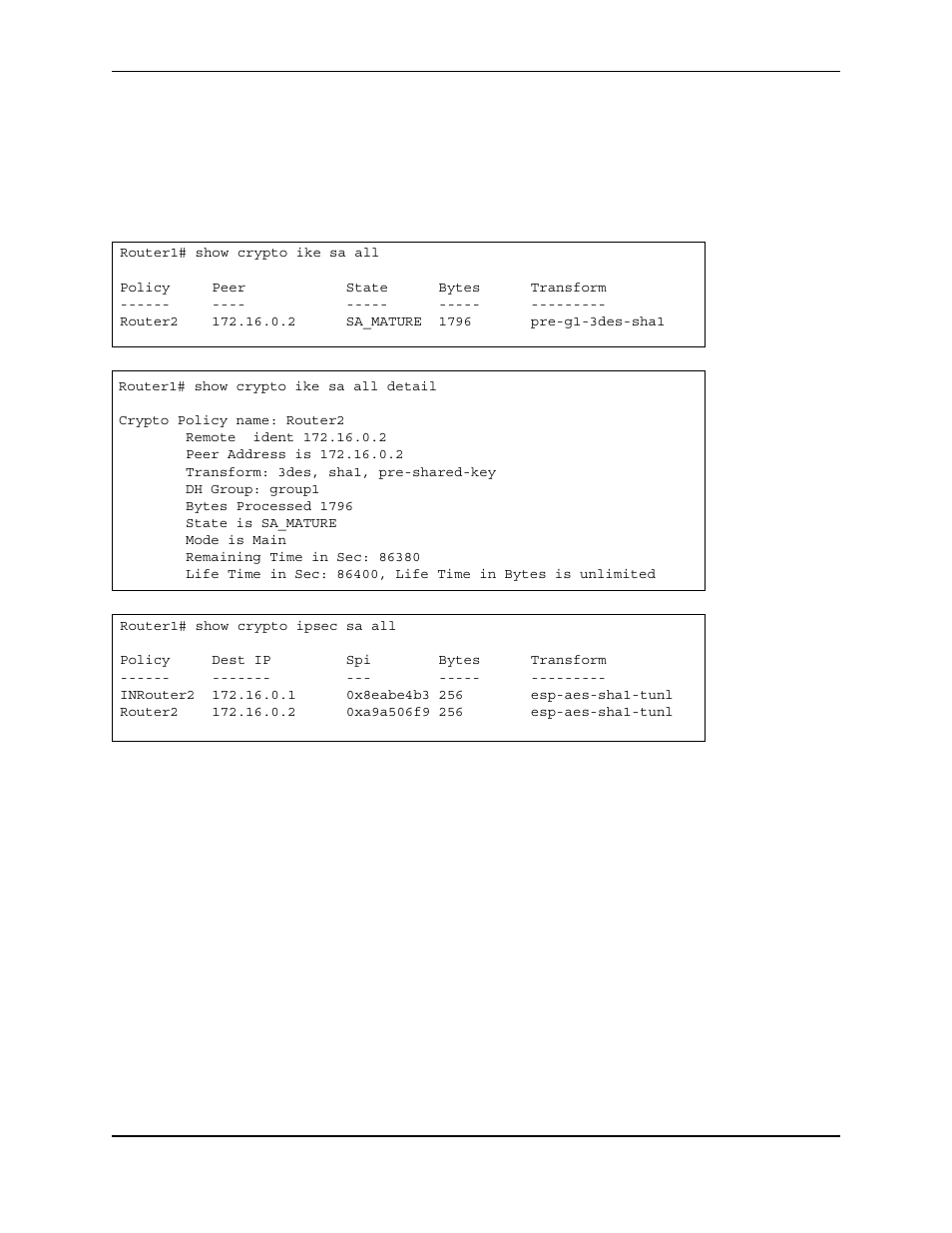 Router1# show crypto ike sa all, Policy peer state bytes transform, Router2 172.16.0.2 sa_mature 1796 pre-g1-3des-sha1 | Router1# show crypto ike sa all detail, Crypto policy name: router2, Remote ident 172.16.0.2, Peer address is 172.16.0.2, Transform: 3des, sha1, pre-shared-key, Dh group: group1, Bytes processed 1796 | Foundry Networks AR3202-CL User Manual | Page 252 / 293