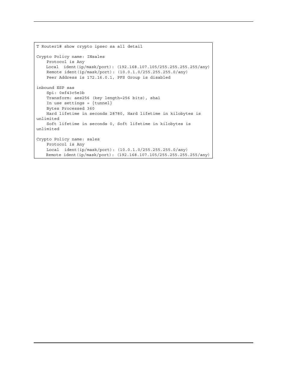 T router1# show crypto ipsec sa all detail, Crypto policy name: insales, Protocol is any | Peer address is 172.16.0.1, pfs group is disabled, Inbound esp sas, Spi: 0xf43c5e3b, Transform: aes256 (key length=256 bits), sha1, In use settings = {tunnel, Bytes processed 360, Crypto policy name: sales | Foundry Networks AR3202-CL User Manual | Page 262 / 293