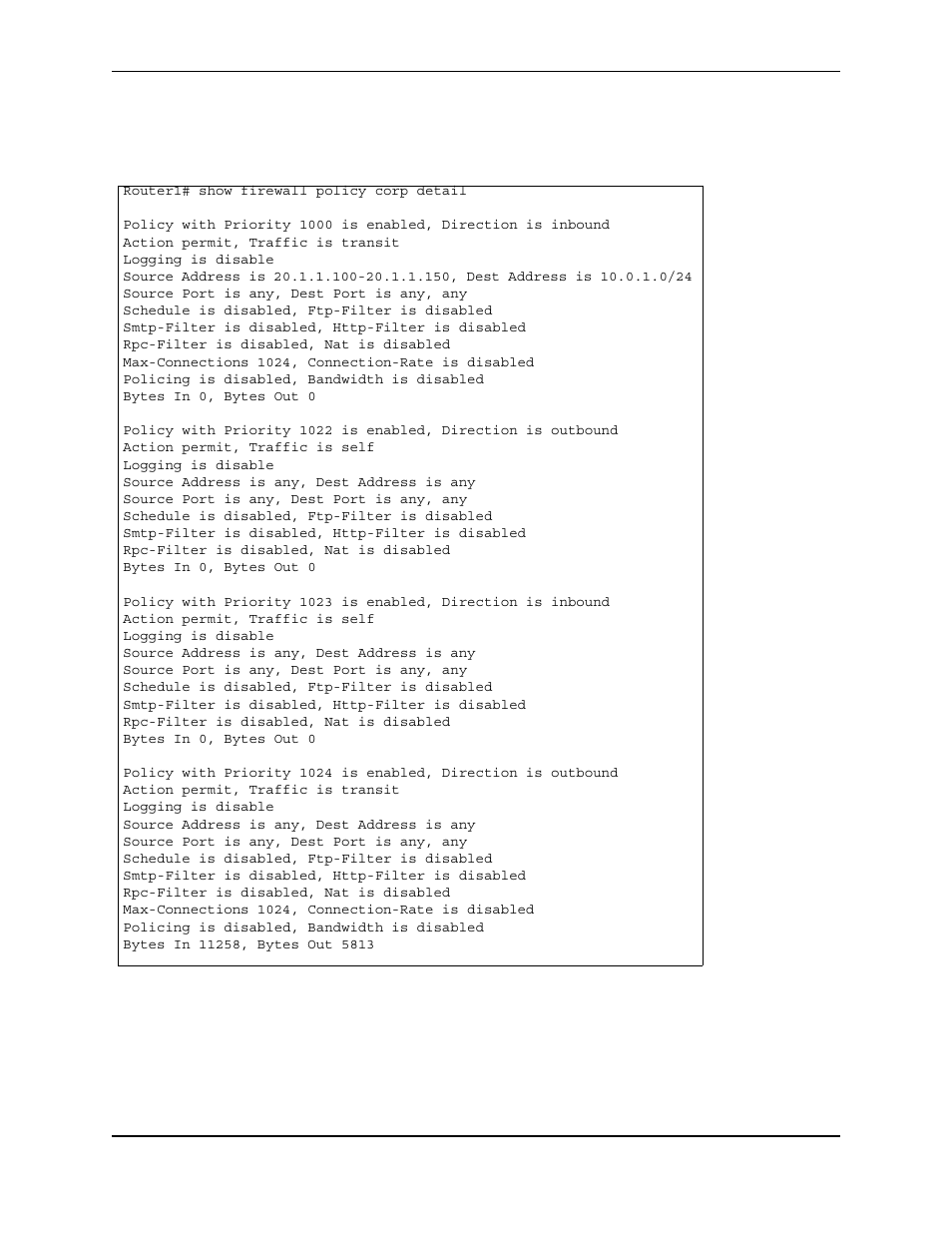 Router1# show firewall policy corp detail, Action permit, traffic is transit, Logging is disable | Source port is any, dest port is any, any, Schedule is disabled, ftp-filter is disabled, Smtp-filter is disabled, http-filter is disabled, Rpc-filter is disabled, nat is disabled, Max-connections 1024, connection-rate is disabled, Policing is disabled, bandwidth is disabled, Bytes in 0, bytes out 0 | Foundry Networks AR3202-CL User Manual | Page 268 / 293