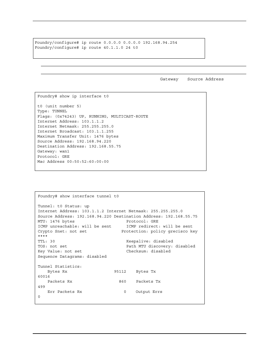 Foundry/configure# ip route 40.1.1.0 24 t0, Foundry# show ip interface t0, T0 (unit number 5) | Type: tunnel, Flags: (0x74243) up, running, multicast-route, Internet address: 103.1.1.2, Internet netmask: 255.255.255.0, Internet broadcast: 103.1.1.255, Maximum transfer unit: 1476 bytes, Source address: 192.168.94.220 | Foundry Networks AR3202-CL User Manual | Page 272 / 293