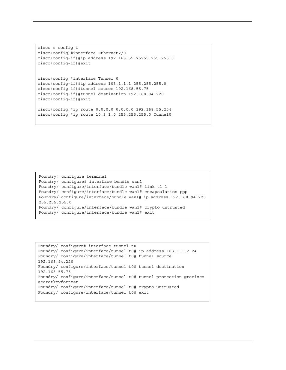 Cisco > config t, Cisco(config)#interface ethernet2/0, Cisco(config-if)#exit | Cisco(config)#interface tunnel 0, Cisco(config-if)#tunnel source 192.168.55.75, Cisco(config-if)#tunnel destination 192.168.94.220, Foundry# configure terminal, Foundry/ configure# interface bundle wan1, Foundry/ configure/interface/bundle wan1# exit, Foundry/ configure# interface tunnel t0 | Foundry Networks AR3202-CL User Manual | Page 273 / 293