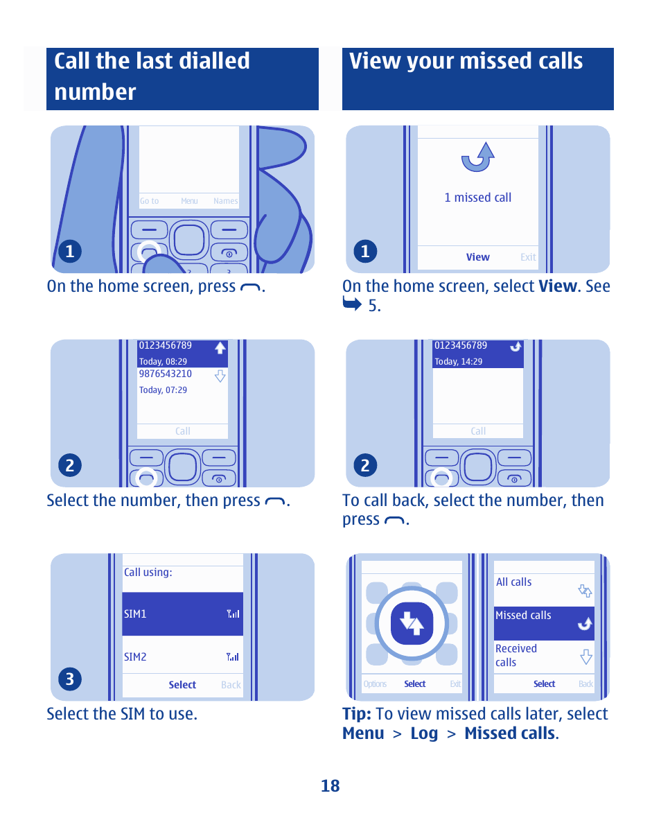 Call the last dialled number, View your missed calls, On the home screen, press . 1 | Select the number, then press . 2, Select the sim to use. 3, On the home screen, select view . see 5. 1 | Nokia 112 User Manual | Page 18 / 73