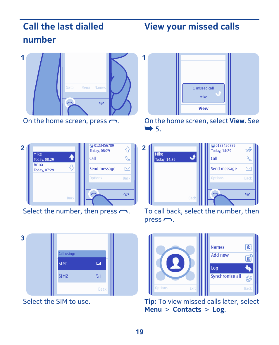 Call the last dialled number, View your missed calls, On the home screen, press . 1 | Select the number, then press . 2, Select the sim to use. 3, On the home screen, select view . see 5. 1 | Nokia 202 User Manual | Page 19 / 60
