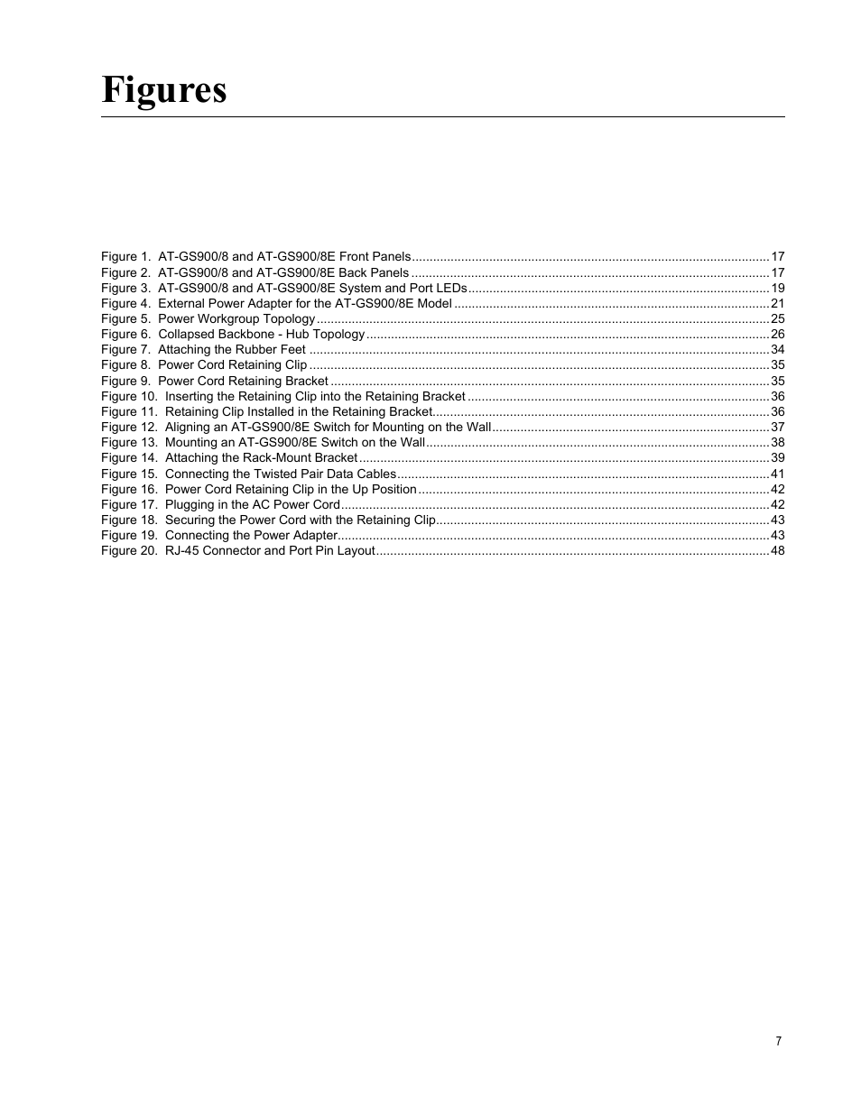 Figure 5. power workgroup topology 25, Figure 6. collapsed backbone - hub topology 26, Figure 7. attaching the rubber feet 34 | Figure 8. power cord retaining clip 35, Figure 9. power cord retaining bracket 35, Figure 14. attaching the rack-mount bracket 39, Figure 17. plugging in the ac power cord 42, Figure 19. connecting the power adapter 43, Figure 20. rj-45 connector and port pin layout 48, Figures | Allied Telesis AT-GS900/8E User Manual | Page 7 / 76