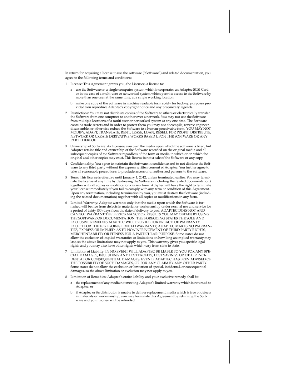 1 license: this agreement grants you, the licensee, A use the software on a single computer system whi, B make one copy of the software in machine readabl | 2 restrictions: you may not distribute copies of t, 3 ownership of software: as licensee, you own the, 4 confidentiality: you agree to maintain the softw, 5 term: this license is effective until january 1, 6 limited warranty: adaptec warrants only that the, 7 limitation of liability: in no event will adapte, 8 limitation of remedies: adaptec’s entire liabili | Adaptec 1450 User Manual | Page 25 / 30