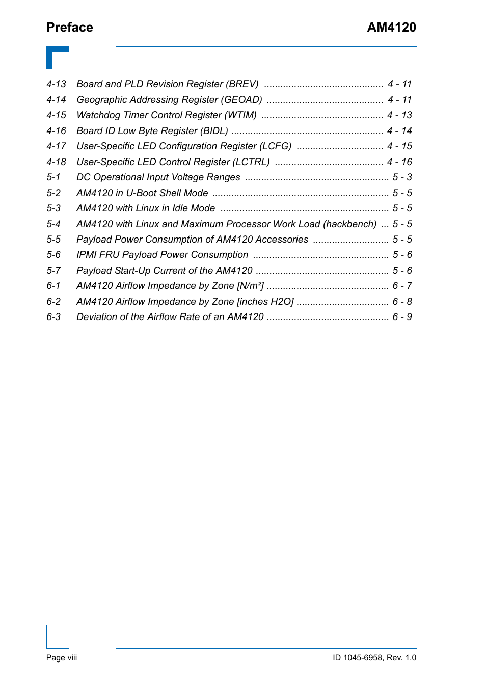 13 board and pld revision register (brev) 4 - 11, 14 geographic addressing register (geoad) 4 - 11, 15 watchdog timer control register (wtim) 4 - 13 | 16 board id low byte register (bidl) 4 - 14, 1 dc operational input voltage ranges 5 - 3, 2 am4120 in u-boot shell mode 5 - 5, 3 am4120 with linux in idle mode 5 - 5, 6 ipmi fru payload power consumption 5 - 6, 7 payload start-up current of the am4120 5 - 6, 1 am4120 airflow impedance by zone [n/m²] 6 - 7 | Kontron AM4120 User Manual | Page 8 / 30
