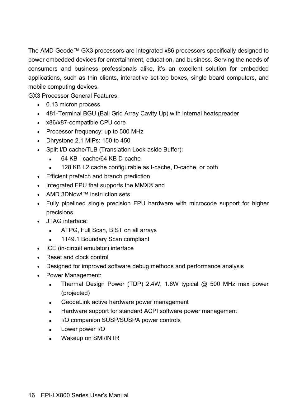 13 micron process, X86/x87-compatible cpu core, Processor frequency: up to 500 mhz | 64 kb i-cache/64 kb d-cache, Efficient prefetch and branch prediction, Integrated fpu that supports the mmx® and, Amd 3dnow!™ instruction sets, Jtag interface, Atpg, full scan, bist on all arrays, Ice (in-circuit emulator) interface | Avalue EPI-LX800 User Manual | Page 16 / 107