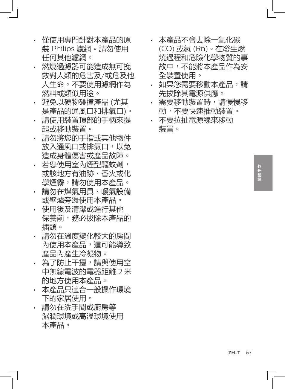 僅使用專門針對本產品的原 裝 philips 濾網。請勿使用 任何其他濾網, 燃燒過濾器可能造成無可挽 救對人類的危害及/或危及他 人生命。不要使用濾網作為 燃料或類似用途, 避免以硬物碰撞產品 (尤其 是產品的通風口和排氣口) | 請使用裝置頂部的手柄來提 起或移動裝置, 請勿將您的手指或其他物件 放入通風口或排氣口,以免 造成身體傷害或產品故障, 若您使用室內煙型驅蚊劑, 或該地方有油跡、香火或化 學煙霧,請勿使用本產品, 請勿在煤氣用具、暖氣設備 或壁爐旁邊使用本產品, 使用後及清潔或進行其他 保養前,務必拔除本產品的 插頭, 請勿在溫度變化較大的房間 內使用本產品,這可能導致 產品內產生冷凝物, 為了防止干擾,請與使用空 中無線電波的電器距離 2 米 的地方使用本產品 | Philips AC3256/30 User Manual | Page 67 / 84